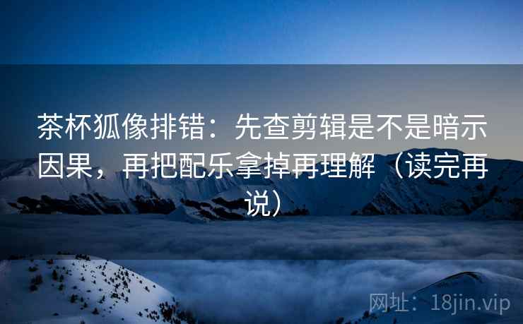 茶杯狐像排错:先查剪辑是不是暗示因果,再把配乐拿掉再理解(读完再说) 茶杯狐像排错:先查剪辑是不是暗示因果,再把配乐拿掉再理解(读完再说)