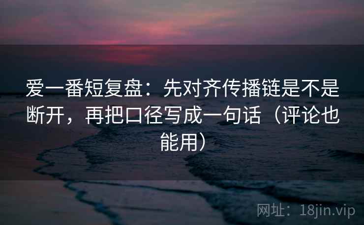 爱一番短复盘：先对齐传播链是不是断开，再把口径写成一句话（评论也能用）