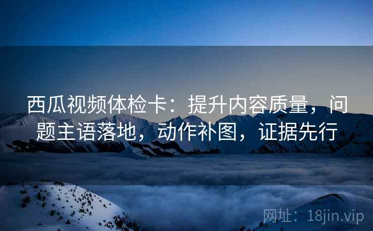 西瓜视频体检卡：提升内容质量，问题主语落地，动作补图，证据先行