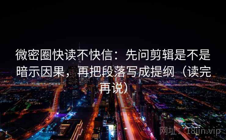 微密圈快读不快信：先问剪辑是不是暗示因果，再把段落写成提纲（读完再说）