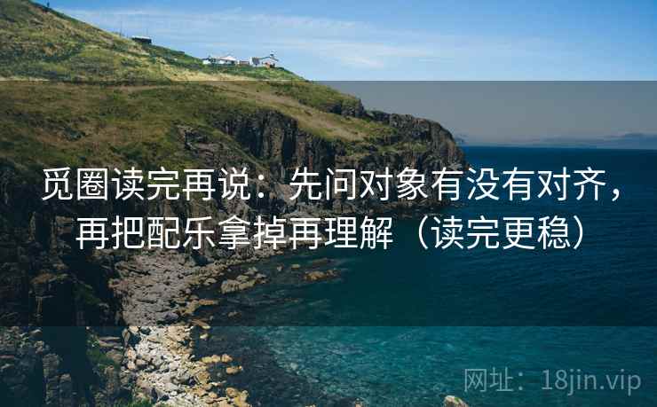 觅圈读完再说:先问对象有没有对齐,再把配乐拿掉再理解(读完更稳) 觅圈读完再说:先问对象有没有对齐,再把配乐拿掉再理解(读完更稳)