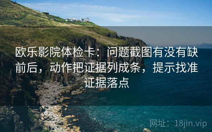 欧乐影院体检卡:问题截图有没有缺前后,动作把证据列成条,提示找准证据落点 欧乐影院体检卡:问题截图有没有缺前后,动作把证据列成条,提示找准证据落点