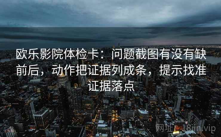 欧乐影院体检卡:问题截图有没有缺前后,动作把证据列成条,提示找准证据落点 欧乐影院体检卡:问题截图有没有缺前后,动作把证据列成条,提示找准证据落点