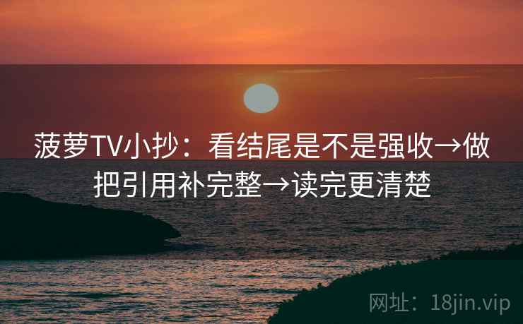 菠萝TV小抄:看结尾是不是强收→做把引用补完整→读完更清楚 菠萝TV小抄:看结尾是不是强收→做把引用补完整→读完更清楚
