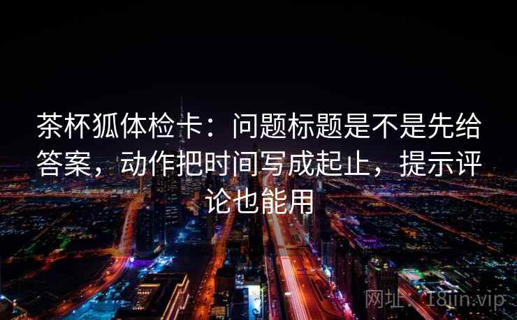 茶杯狐体检卡：问题标题是不是先给答案，动作把时间写成起止，提示评论也能用