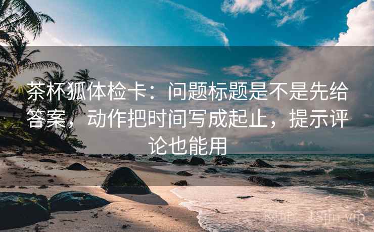 茶杯狐体检卡：问题标题是不是先给答案，动作把时间写成起止，提示评论也能用