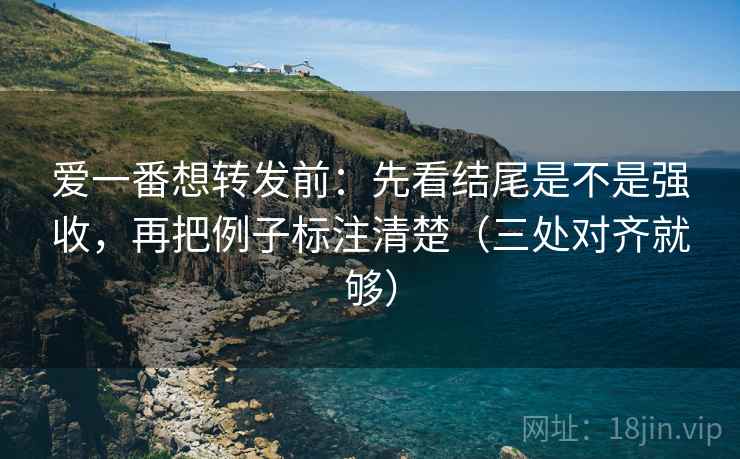 爱一番想转发前：先看结尾是不是强收，再把例子标注清楚（三处对齐就够）