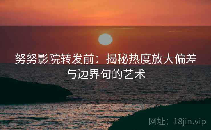 努努影院转发前：揭秘热度放大偏差与边界句的艺术