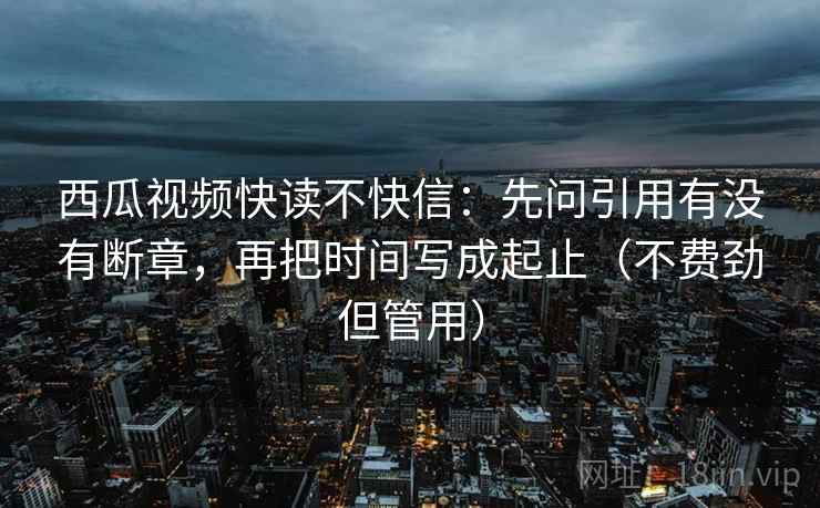 西瓜视频快读不快信:先问引用有没有断章,再把时间写成起止(不费劲但管用) 西瓜视频快读不快信:先问引用有没有断章,再把时间写成起止(不费劲但管用)