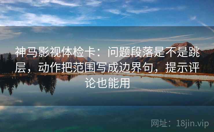 神马影视体检卡：问题段落是不是跳层，动作把范围写成边界句，提示评论也能用