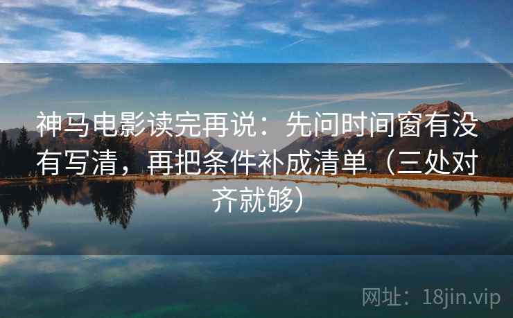 神马电影读完再说：先问时间窗有没有写清，再把条件补成清单（三处对齐就够）