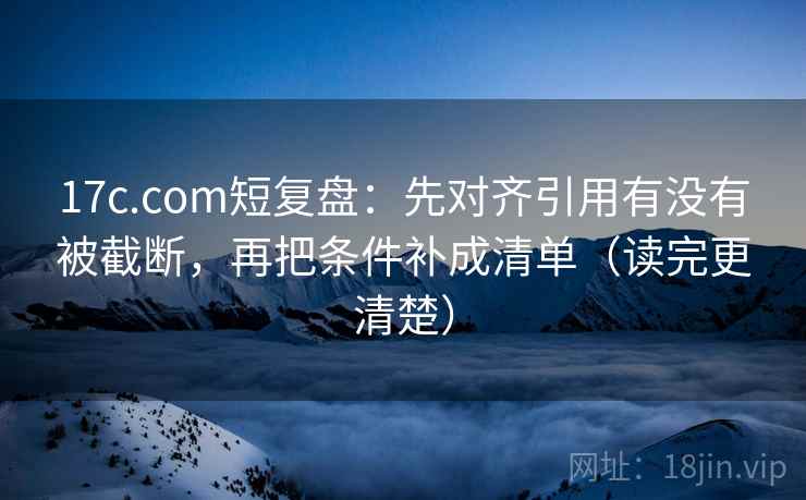 17c.com短复盘：先对齐引用有没有被截断，再把条件补成清单（读完更清楚）