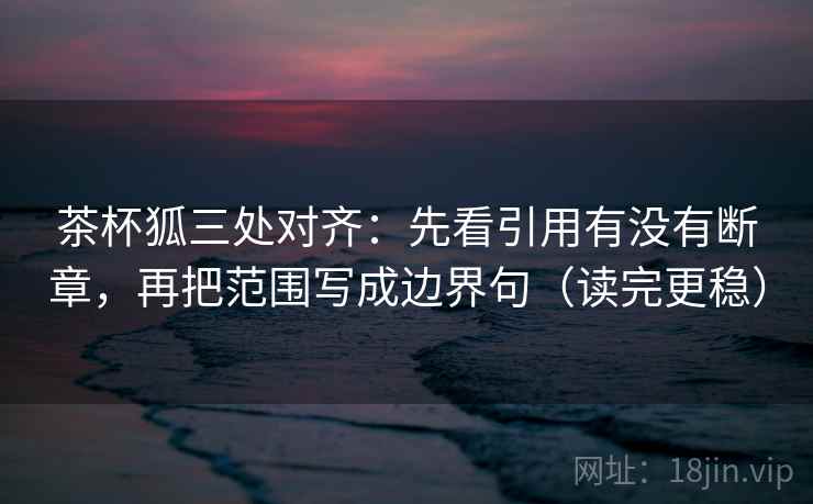 茶杯狐三处对齐:先看引用有没有断章,再把范围写成边界句(读完更稳) 茶杯狐三处对齐:先看引用有没有断章,再把范围写成边界句(读完更稳)