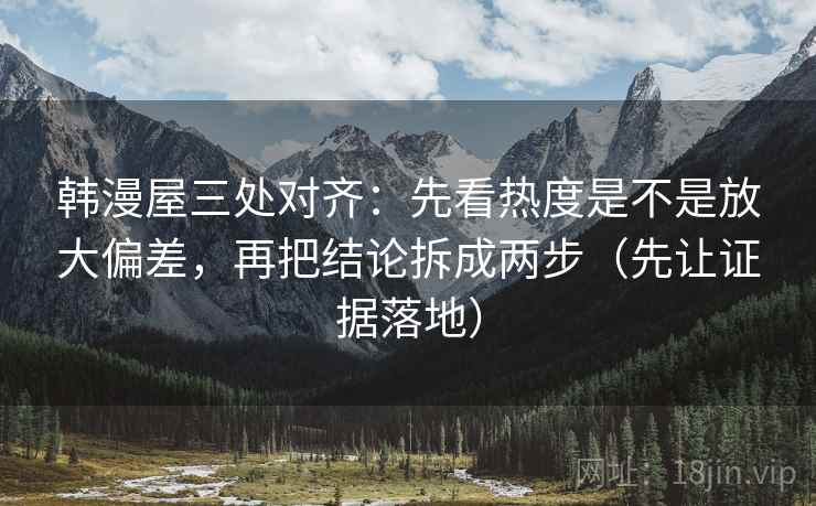 韩漫屋三处对齐：先看热度是不是放大偏差，再把结论拆成两步（先让证据落地）