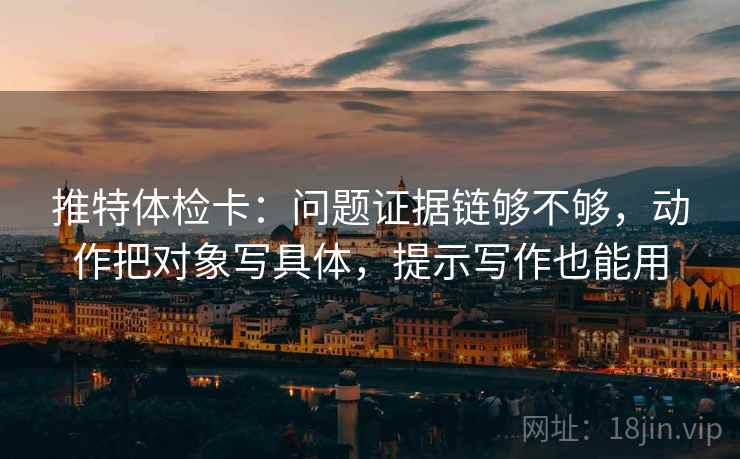 推特体检卡:问题证据链够不够,动作把对象写具体,提示写作也能用 推特体检卡:问题证据链够不够,动作把对象写具体,提示写作也能用