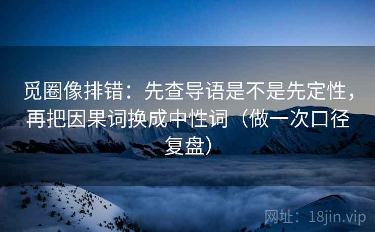 觅圈像排错：先查导语是不是先定性，再把因果词换成中性词（做一次口径复盘）