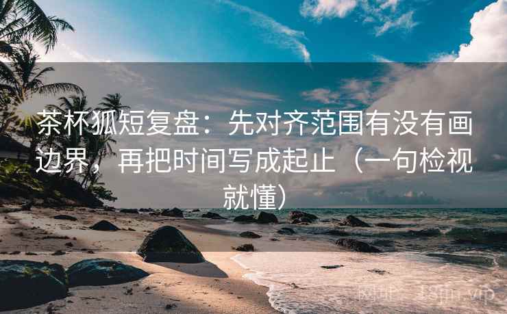 茶杯狐短复盘：先对齐范围有没有画边界，再把时间写成起止（一句检视就懂）