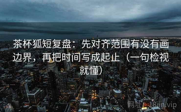 茶杯狐短复盘：先对齐范围有没有画边界，再把时间写成起止（一句检视就懂）