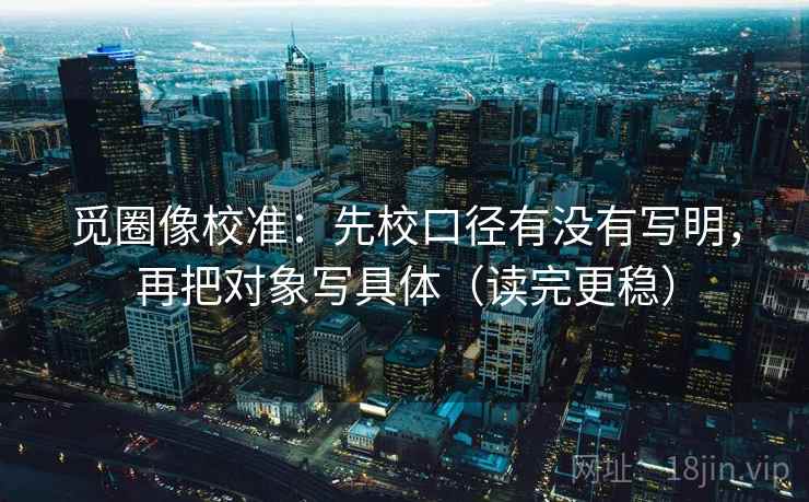 觅圈像校准：先校口径有没有写明，再把对象写具体（读完更稳）