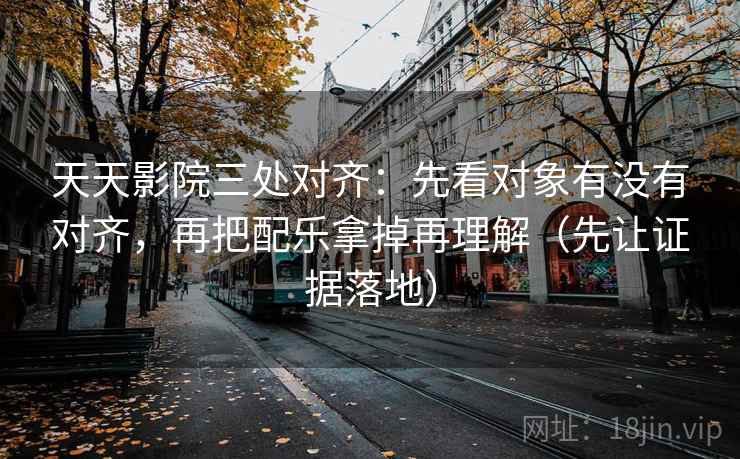 天天影院三处对齐：先看对象有没有对齐，再把配乐拿掉再理解（先让证据落地）