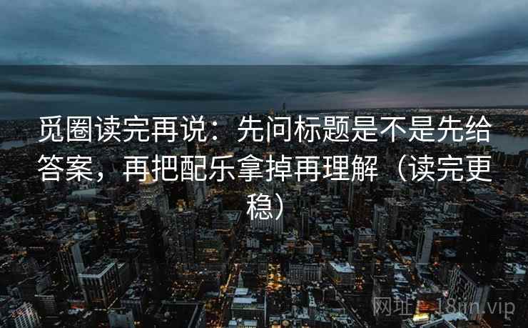觅圈读完再说：先问标题是不是先给答案，再把配乐拿掉再理解（读完更稳）