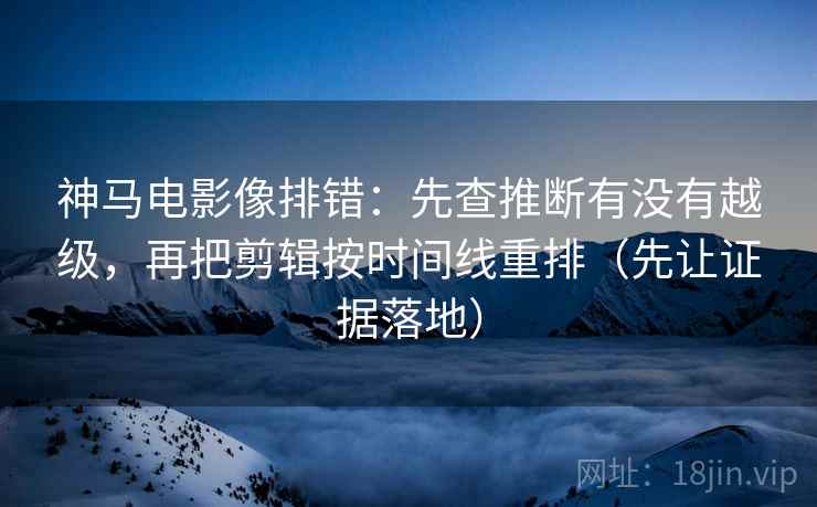 神马电影像排错：先查推断有没有越级，再把剪辑按时间线重排（先让证据落地）