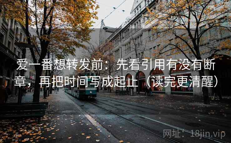爱一番想转发前：先看引用有没有断章，再把时间写成起止（读完更清醒）