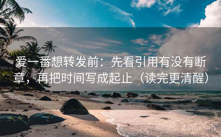 爱一番想转发前：先看引用有没有断章，再把时间写成起止（读完更清醒）