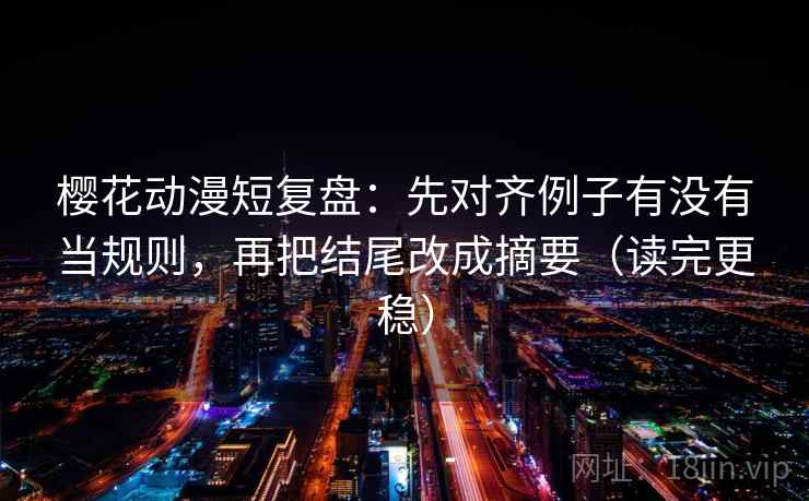 樱花动漫短复盘：先对齐例子有没有当规则，再把结尾改成摘要（读完更稳）