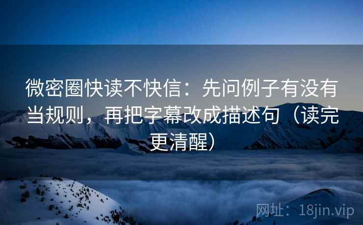 微密圈快读不快信：先问例子有没有当规则，再把字幕改成描述句（读完更清醒）