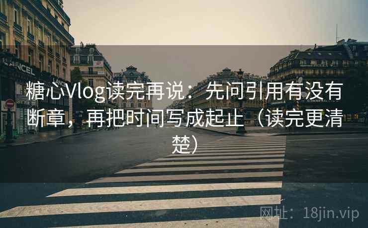 糖心Vlog读完再说：先问引用有没有断章，再把时间写成起止（读完更清楚）