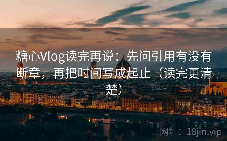 糖心Vlog读完再说：先问引用有没有断章，再把时间写成起止（读完更清楚）