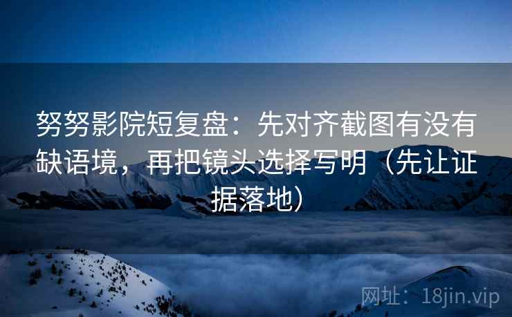 努努影院短复盘：先对齐截图有没有缺语境，再把镜头选择写明（先让证据落地）